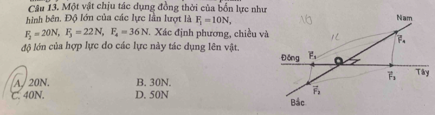 Một vật chịu tác dụng đồng thời của bốn lực như
hình bên. Độ lớn của các lực lần lượt là F_1=10N, Nam
F_2=20N, F_3=22N, F_4=36N * Xác định phương, chiều và
vector F_4
độ lớn của hợp lực do các lực này tác dụng lên vật.
Đông vector F_1
vector F_3 Tây
A. 20N. B. 30N.
C. 40N. D. 50N
vector F_2
Bắc