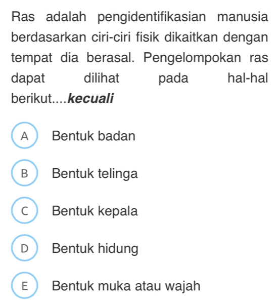 Ras adalah pengidentifikasian manusia
berdasarkan ciri-ciri fisik dikaitkan dengan
tempat dia berasal. Pengelompokan ras
dapat dilihat pada hal-hal
berikut. .... kecuali
A Bentuk badan
B Bentuk telinga
C Bentuk kepala
D Bentuk hidung
E  Bentuk muka atau wajah