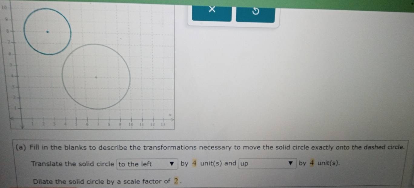 10 
9 
8 
(a) Fill in the blanks to describe the transformations necessary to move the solid circle exactly onto the dashed circle. 
Translate the solid circle to the left by 4 unit(s) and up by 4 unit(s). 
Dilate the solid circle by a scale factor of 2.