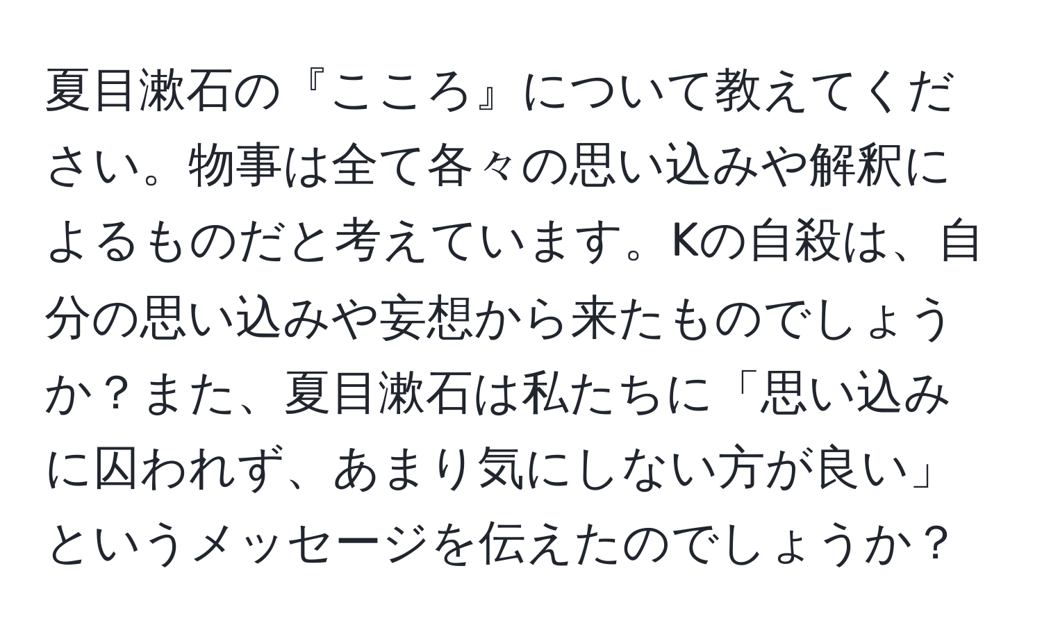 夏目漱石の『こころ』について教えてください。物事は全て各々の思い込みや解釈によるものだと考えています。Kの自殺は、自分の思い込みや妄想から来たものでしょうか？また、夏目漱石は私たちに「思い込みに囚われず、あまり気にしない方が良い」というメッセージを伝えたのでしょうか？