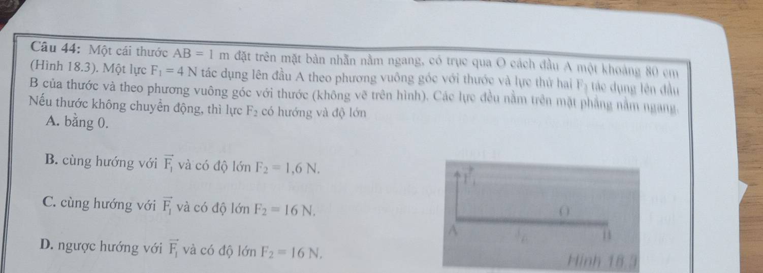 Một cái thước AB=1m đặt trên mặt bàn nhẫn nằm ngang, có trục qua O cách đầu A một khoảng 80 em
(Hình 18.3). Một lực F_1=4N tác dụng lên đầu A theo phương vuông góc với thước và lực thử hai m_circ  rác dụng lên đầu
B của thước và theo phương vuông góc với thước (không vẽ trên hình). Các lực đều nằm trên mặt phẳng nằm ngang
Nếu thước không chuyển động, thì lực F_2 có hướng và độ lớn
A. bằng 0.
B. cùng hướng với vector F_1 và có độ lớn F_2=1,6N.
vector r_1
C. cùng hướng với vector F_1 và có độ lớn F_2=16N. 
O
A
11
D. ngược hướng với vector F_1 và có độ lớn F_2=16N, Hinh 18