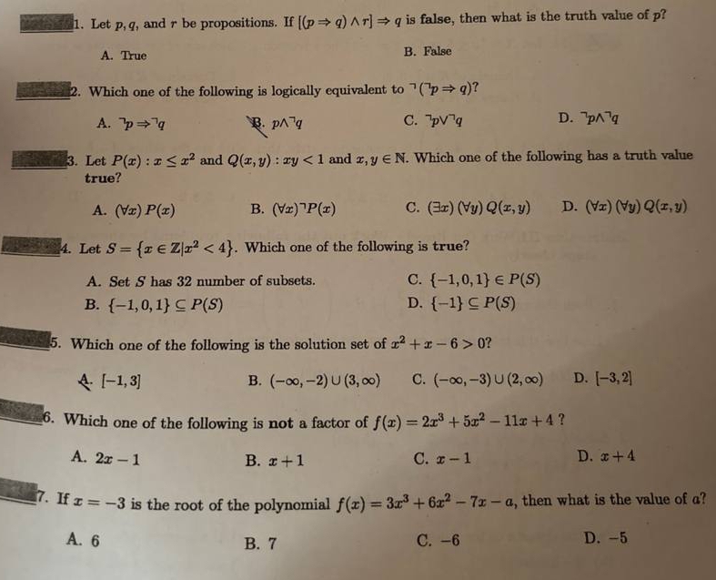 Let p,q , and r be propositions. If [(pRightarrow q)wedge r]Rightarrow q is false, then what is the truth value of p?
A. True B. False
2. Which one of the following is logically equivalent to^(neg)(^neg pRightarrow q) ?
A. ^neg pRightarrow^(neg)q B. pwedge^(neg)q C. ^neg pvee^(neg)q D. ^neg pwedge^(neg)q
3. Let P(x):x≤ x^2 and Q(x,y):xy<1</tex> and x,y∈ N. Which one of the following has a truth value
true?
A. (forall x)P(x) B. (forall x)^neg P(x) C. (exists x)(forall y)Q(x,y) D. (forall x)(forall y)Q(x,y)
4. Let S= x∈ Z|x^2<4. Which one of the following is true?
A. Set S has 32 number of subsets. C.  -1,0,1 ∈ P(S)
B.  -1,0,1 ⊂eq P(S) D.  -1 ⊂eq P(S)
5. Which one of the following is the solution set of x^2+x-6>0
A [-1,3]
B. (-∈fty ,-2)∪ (3,∈fty ) C. (-∈fty ,-3)∪ (2,∈fty ) D. [-3,2]
6. Which one of the following is not a factor of f(x)=2x^3+5x^2-11x+4 ？
D.
A. 2x-1 B. x+1 C. x-1 x+4
7. If x=-3 is the root of the polynomial f(x)=3x^3+6x^2-7x-a , then what is the value of a?
A. 6 B. 7 C. -6 D. -5