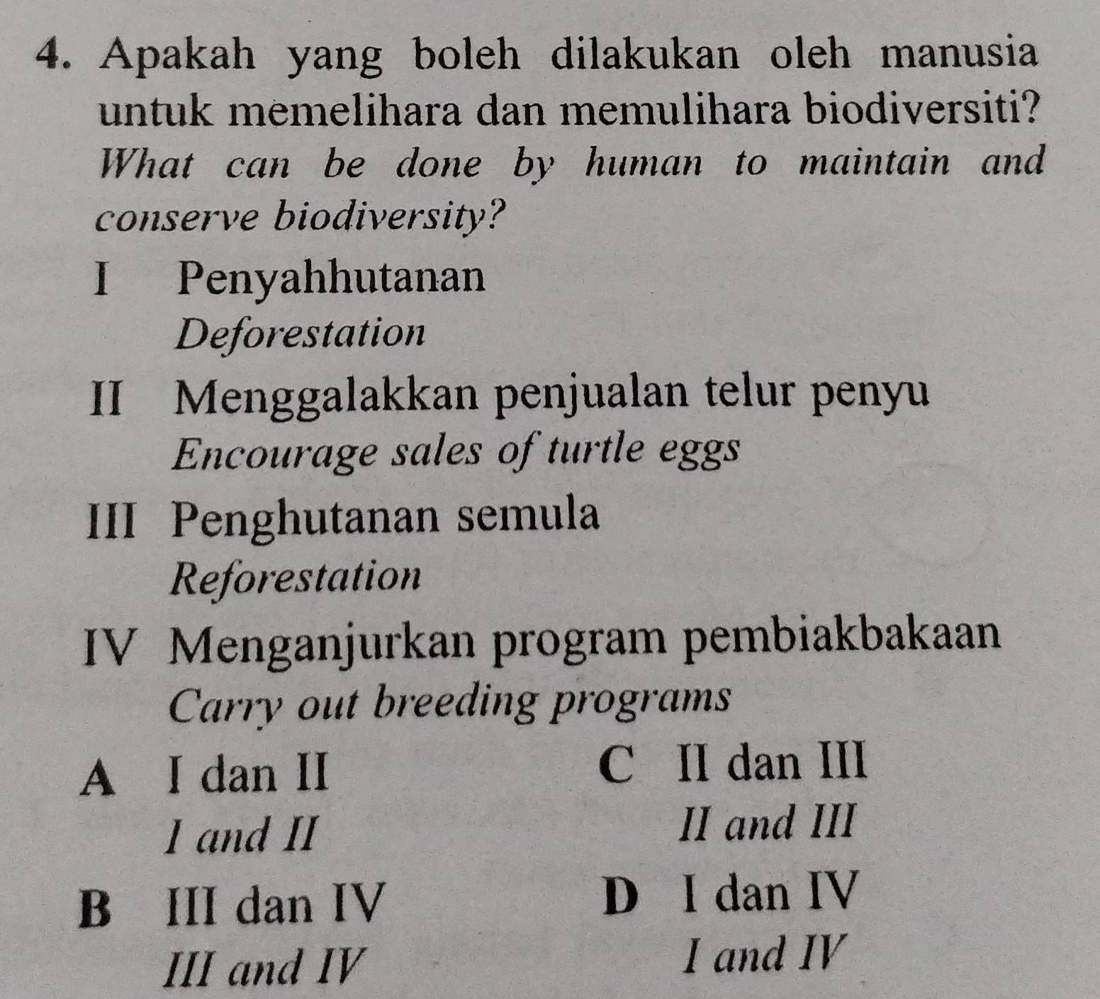 Apakah yang boleh dilakukan oleh manusia
untuk memelihara dan memulihara biodiversiti?
What can be done by human to maintain and
conserve biodiversity?
I Penyahhutanan
Deforestation
II Menggalakkan penjualan telur penyu
Encourage sales of turtle eggs
III Penghutanan semula
Reforestation
IV Menganjurkan program pembiakbakaan
Carry out breeding programs
A I dan II C II dan III
1 and II
II and III
B III dan IV D I dan IV
III and IV I and IV