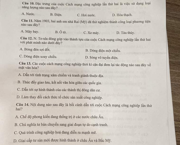 Đặc trưng của cuộc Cách mạng công nghiệp lần thứ hai là việc sử dụng loại
năng lượng nào sau đây?
A. Nước. B. Điện. C. Hơi nước. D. Hóa thạch.
Cầâu 11. Năm 1903, hai anh em nhà Rai (Mỹ) đã thử nghiệm thành công loại phương tiện
nào sau đây?
A. Máy bay. B. Ô tô. C. Xe máy. D. Tàu thủy.
Câu 12. N. Te-xla đóng góp vào thành tựu của cuộc Cách mạng công nghiệp lần thứ hai
với phát minh nào dưới đây?
A. Bóng đèn sợi đốt. B. Dòng điện một chiều.
C. Dòng điện xoay chiều. D. Sóng vô tuyến điện.
Câu 13. Các cuộc cách mạng công nghiệp thời kì cận đại đem lại tác động nào sau đây về
mặt văn hóa?
A. Dẫn tới tình trạng xâm chiếm và tranh giành thuộc địa.
B. Thúc đẩy giao lưu, kết nối văn hóa giữa các quốc gia.
C. Dẫn tới sự hình thành của các thành thị đông dân cư.
D. Làm thay đổi cách thức tổ chức sản xuất công nghiệp.
Câu 14. Nội dung nào sau đây là bối cảnh dẫn tới cuộc Cách mạng công nghiệp lần thứ
hai?
A. Chế độ phong kiến đang thống trị ở các nước châu Âu.
B. Chủ nghĩa tư bản chuyển sang giai đoạn tự do cạnh tranh.
C. Quá trình công nghiệp hoá đang diễn ra mạnh mẽ.
D. Giai cấp tư sản mới được hình thành ở châu Âu và Bắc Mỹ.