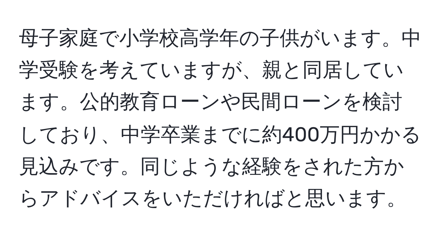 母子家庭で小学校高学年の子供がいます。中学受験を考えていますが、親と同居しています。公的教育ローンや民間ローンを検討しており、中学卒業までに約400万円かかる見込みです。同じような経験をされた方からアドバイスをいただければと思います。