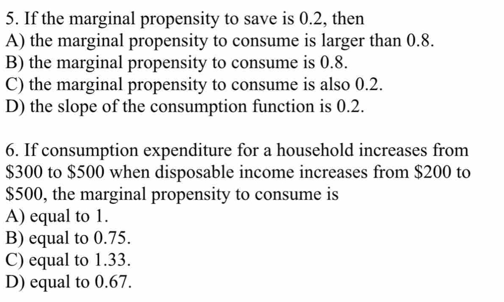 If the marginal propensity to save is 0.2, then
A) the marginal propensity to consume is larger than 0.8.
B) the marginal propensity to consume is 0.8.
C) the marginal propensity to consume is also 0.2.
D) the slope of the consumption function is 0.2.
6. If consumption expenditure for a household increases from
$300 to $500 when disposable income increases from $200 to
$500, the marginal propensity to consume is
A) equal to 1.
B) equal to 0.75.
C) equal to 1.33.
D) equal to 0.67.