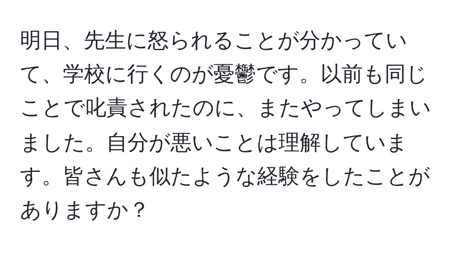 明日、先生に怒られることが分かっていて、学校に行くのが憂鬱です。以前も同じことで叱責されたのに、またやってしまいました。自分が悪いことは理解しています。皆さんも似たような経験をしたことがありますか？