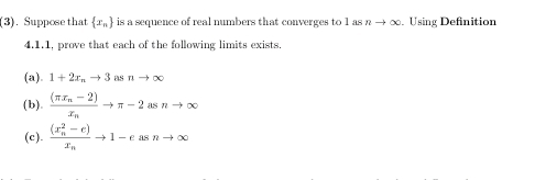 (3). Suppose that  x_n is a sequence of real numbers that converges to 1 overline OD nto ∈fty Using Definition 
4.1.1, prove that each of the following limits exists. 
(a). 1+2x_nto 3asnto ∈fty
(b). frac (π x_n-2)x_nto π -2asnto ∈fty
(c). frac ((x_n)^2-e)x_nto 1-easnto ∈fty