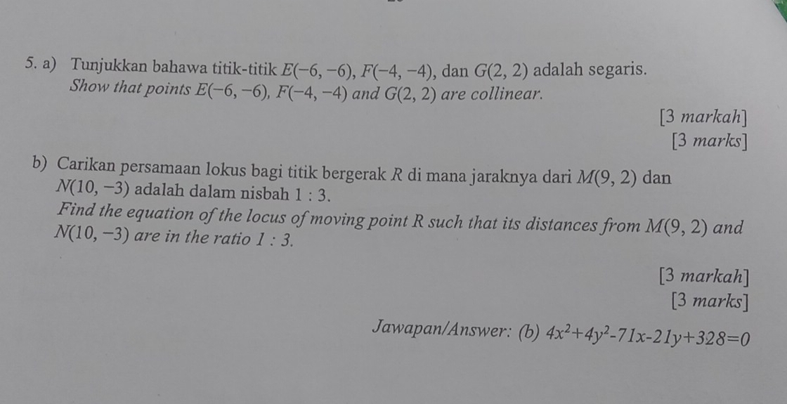 Tunjukkan bahawa titik-titik E(-6,-6), F(-4,-4) , dan G(2,2) adalah segaris. 
Show that points E(-6,-6), F(-4,-4) and G(2,2) are collinear. 
[3 markah] 
[3 marks] 
b) Carikan persamaan lokus bagi titik bergerak R di mana jaraknya dari M(9,2) dan
N(10,-3) adalah dalam nisbah 1:3. 
Find the equation of the locus of moving point R such that its distances from M(9,2) and
N(10,-3) are in the ratio 1:3. 
[3 markah] 
[3 marks] 
Jawapan/Answer: (b) 4x^2+4y^2-71x-21y+328=0