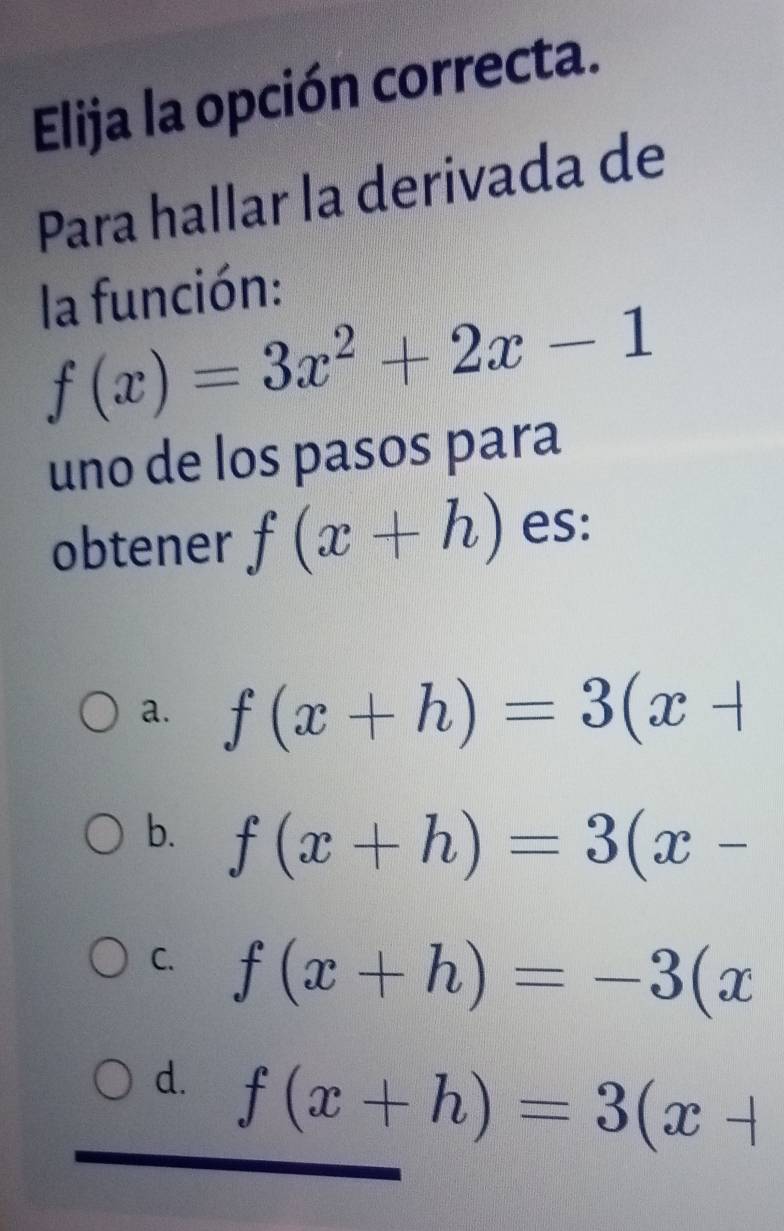 Elija la opción correcta.
Para hallar la derivada de
la función:
f(x)=3x^2+2x-1
uno de los pasos para
obtener f(x+h) es:
a. f(x+h)=3(x+
b. f(x+h)=3(x-
C. f(x+h)=-3(x
d. f(x+h)=3(x+