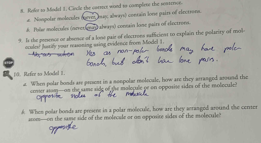 Refer to Model 1. Circle the correct word to complete the sentence.
a. Nonpolar molecules (never, may, always) contain lone pairs of electrons.
b. Polar molecules (never, may always) contain lone pairs of electrons.
9. Is the presence or absence of a lone pair of electrons sufficient to explain the polarity of mol-
ecules? Justify your reasoning using evidence from Model 1.
STOP
10. Refer to Model 1.
a. When polar bonds are present in a nonpolar molecule, how are they arranged around the
center atom—on the same sidg of the molecule or on opposite sides of the molecule?
6. When polar bonds are present in a polar molecule, how are they arranged around the center
atom—on the same side of the molecule or on opposite sides of the molecule?