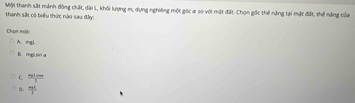 Một thanh sắt mảnh đồng chất, dài L, khối lượng m, dựng nghiêng một góc α so với mặt đất. Chọn gốc thế năng tại mặt đất, thế năng của
thanh sắt có biểu thức nào sau đây:
Chọn một:
A. mgL
B. mgLsin alpha
C.  mgLsin alpha /2 
D.  mgL/2 