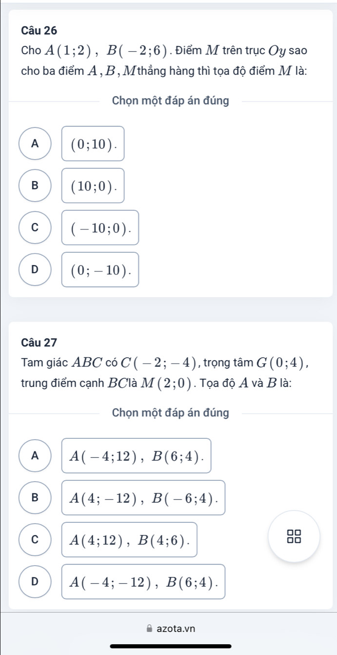 Cho A(1;2), B(-2;6). Điểm M trên trục Oy sao
cho ba điểm A , B , Mthẳng hàng thì tọa độ điểm M là:
Chọn một đáp án đúng
A (0;10).
B (10;0).
C (-10;0).
D (0;-10). 
Câu 27
Tam giác ABC có C(-2;-4) , trọng tan G(0;4), 
trung điểm cạnh BClà M(2;0). Tọa độ A và B là:
Chọn một đáp án đúng
A A(-4;12), B(6;4).
B A(4;-12), B(-6;4). 
□□
C A(4;12), B(4;6).
□□
D A(-4;-12), B(6;4). 
azota.vn