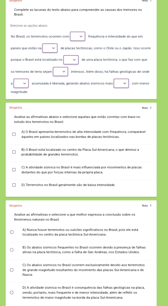 Complete as lacunas do texto abaixo para compreender as causas dos tremores no
Brasil.
Selecione as opções abaixo:
No Brasil, os terremotos ocorrem com frequência e intensidade do que em
países que estão na de placas tectônicas, como o Chile ou o Japão. Isso ocorre
porque o Brasil está localizado no de uma placa tectônica, o que faz com que
os tremores de terra sejam intensos. Além disso, há falhas geológicas de onde
B acumulada é liberada, gerando abalos sísmicos mais com menor
magnitude.
Obrigatória Nota: 1
Analise as afirmativas abaixo e selecione aquelas que estão corretas com base no
estudo dos terremotos no Brasil.
A) O Brasil apresenta terremotos de alta intensidade com frequência, comparável
áqueles em países localizados nas bordas de placas tectônicas.
B) O Brasil está localizado no centro da Placa Sul-Americana, o que diminui a
probabilidade de grandes terremotos.
C) A atividade sísmica no Brasil é mais influenciada por movimentos de placas
distantes do que por forças internas da própria placa.
D) Terremotos no Brasil geralmente são de baixa intensidade.
Obrigatória Nota: 1
Analise as afirmativas e selecione a que melhor expressa a conclusão sobre os
fenômenos naturais no Brasil.
A) Nunca houve terremotos ou vulcões significativos no Brasil, pois ele está
localizado no centro da placa tectônica Sul-Americana.
B) Os abalos sísmicos freguentes no Brasil ocorrem devido à presenca de falhas
ativas na placa tectônica, como a falha de San Andreas, nos Estados Unidos.
C) Os abalos sísmicos no Brasil ocorrem exclusivamente devido aos terremotos
de grande magnitude resultantes do movimento das placas Sul-Americana e de
Nazca.
D) A atividade sísmica no Brasil é consequência das falhas geológicas na placa,
sendo, portanto, mais frequente e de menor intensidade, além de refletir os
terremotos de maior magnitude na borda da placa Sul-Americana.