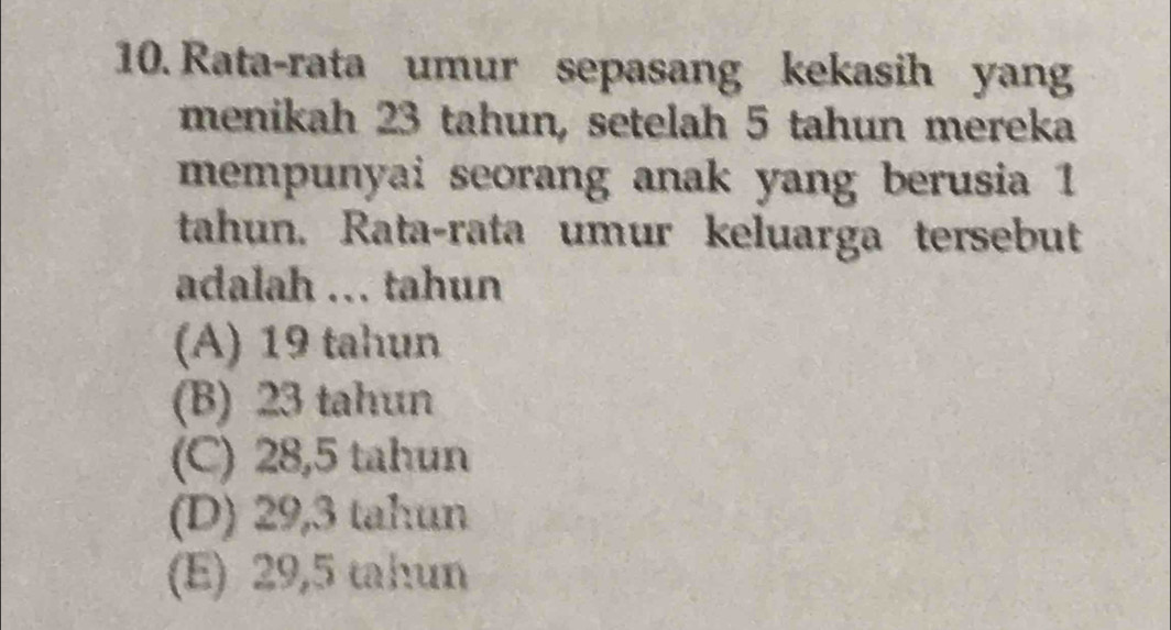 Rata-rata umur sepasang kekasih yang
menikah 23 tahun, setelah 5 tahun mereka
mempunyai seorang anak yang berusia 1
tahun. Rata-rata umur keluarga tersebut
adalah ... tahun
(A) 19 tahun
(B) 23 tahun
(C) 28,5 tahun
(D) 29,3 tahun
(E) 29,5 tahun