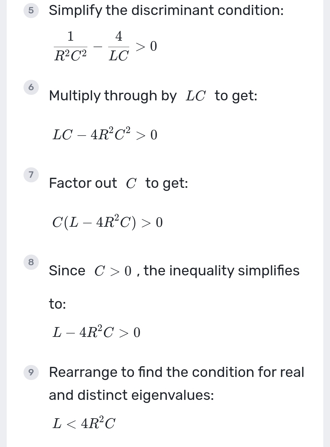 Simplify the discriminant condition:
 1/R^2C^2 - 4/LC >0
6 
Multiply through by LC to get:
LC-4R^2C^2>0
7 
Factor out C to get:
C(L-4R^2C)>0
8 
Since C>0 , the inequality simplifies 
to:
L-4R^2C>0
9 Rearrange to find the condition for real 
and distinct eigenvalues:
L<4R^2C