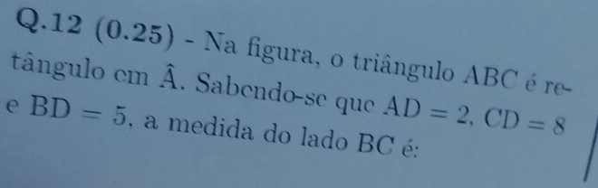 12 (0.25) - Na figura, o triângulo ABC é re- 
tângulo cm widehat A. Sabendo-se que AD=2, CD=8
e BD=5 , a medida do lado BC é: