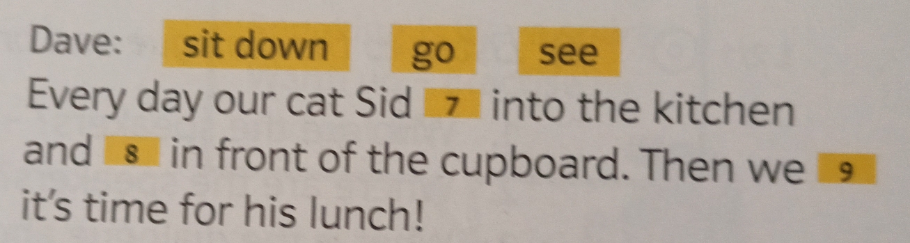 Dave: sit down 
go see 
Every day our cat Sid z into the kitchen 
and s in front of the cupboard. Then we 19
it's time for his lunch!