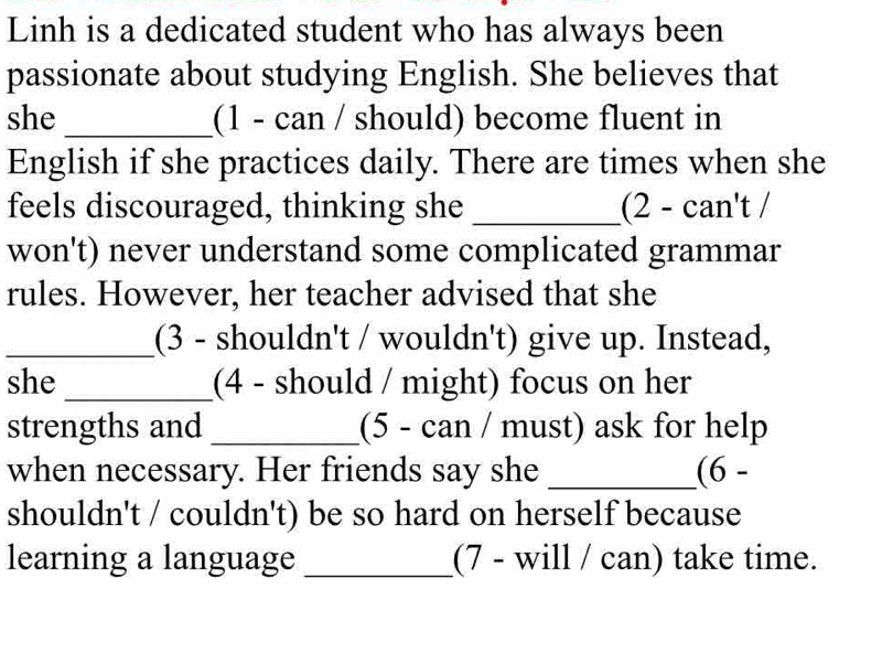 Linh is a dedicated student who has always been 
passionate about studying English. She believes that 
she_ (1 - can / should) become fluent in 
English if she practices daily. There are times when she 
feels discouraged, thinking she _ (2-can't/ 
won't) never understand some complicated grammar 
rules. However, her teacher advised that she 
_(3 - shouldn't / wouldn't) give up. Instead, 
she_ (4 - should / might) focus on her 
strengths and _(5 - can / must) ask for help 
when necessary. Her friends say she _ 6-
shouldn't / couldn't) be so hard on herself because 
learning a language _(7 - will / can) take time.