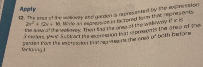 Apply 
12. The area of the walkway and garden is represented by the expression
2x^2+12x+16. Write an expression in factored form that represents 
the area of the walkway. Then find the area of the walkway if x is
3 meters. (Hint: Subtract the expression that represents the area of the 
garden from the expression that represents the area of both before 
factoring.)