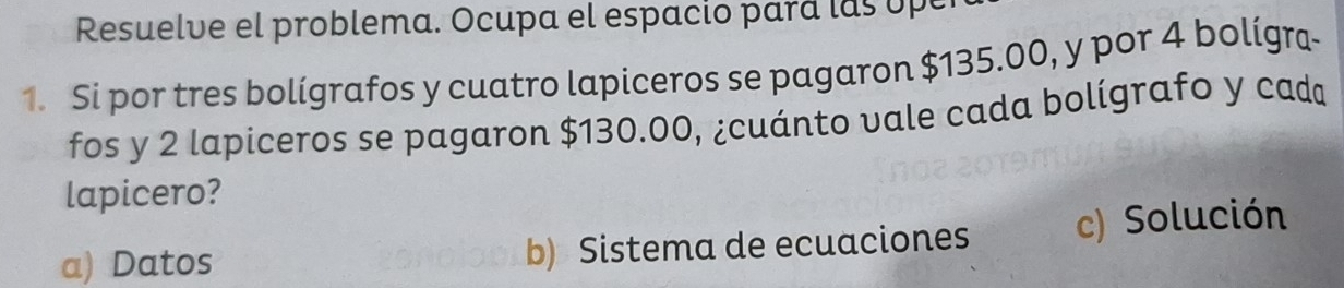 Resuelve el problema. Ocupa el espacio pará las upe
1. Si por tres bolígrafos y cuatro lapiceros se pagaron $135.00, y por 4 bolígra-
fos y 2 lapiceros se pagaron $130.00, ¿cuánto vale cada bolígrafo y cad
lapicero?
a) Datos b) Sistema de ecuaciones c) Solución