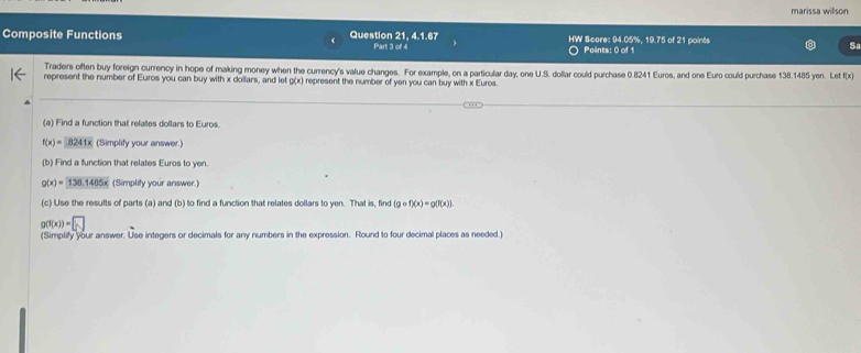 marissa willson 
Composite Functions Question 21, 4.1.67 Part 3 of 4 HW Score: 94.05%, 19.75 of 21 points 
Points: 0 of 1 
Traders often buy foreign currency in hope of making money when the currency's value changes. For example, on a particular day, one U.S. dollar could purchase 0.8241 Euros, and one Euro could purchase 138.1485 yen. Let f(x
represent the number of Euros you can buy with x dollars, and let g(x) represent the number of yen you can buy with x Euros. 
(a) Find a function that relates dollars to Euros.
f(x)=8241x (Simplify your answer.) 
(b) Find a function that relates Euros to yen.
g(x)=138.1485x (Simplity your answer.) 
(c) Use the results of parts (a) and (b) to find a function that relates dollars to yen. That is, find (gcirc f)(x)=g(f(x))
g(f(x))=□
(Simplify your answer. Use integers or decimals for any numbers in the expression. Round to four decimal places as needed.)