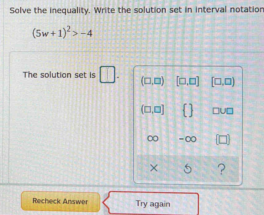 Solve the inequality. Write the solution set in interval notation
(5w+1)^2>-4
The solution set is □ (□ ,□ ) [□ ,□ ] [□ ,□ )
(□ ,□ ]   □ U□
-∞  □ 
x
?
Recheck Answer Try again