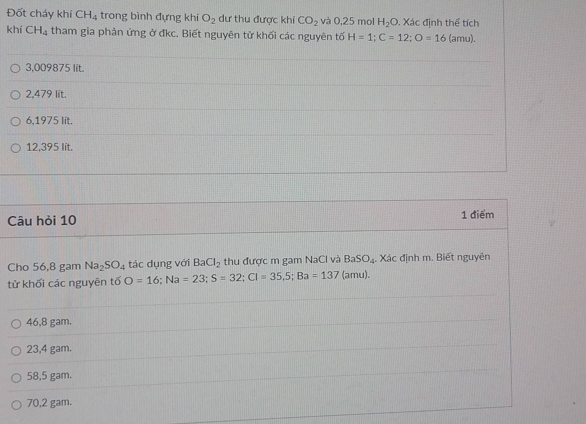 Đốt cháy khí CH_4 trong bình đựng khí O_2 dư thu được khí CO_2 và 0,25 mol H_2O. Xác định thể tích
khí CH_4 tham gia phản ứng ở đkc. Biết nguyên tử khối các nguyên tố H=1; C=12; O=16 (amu).
3,009875 lít.
2,479 lit.
6,1975 lít.
12,395 lít.
Câu hỏi 10 1 điểm
Cho 56,8 gam Na_2SO_4 tác dụng với BaCl_2 thu được m gam NaCl và BaSO_4. Xác định m. Biết nguyên
tử khối các nguyên tố O=16; Na=23; S=32; Cl=35,5; Ba=137 (amu).
46,8 gam.
23,4 gam.
58,5 gam.
70,2 gam.