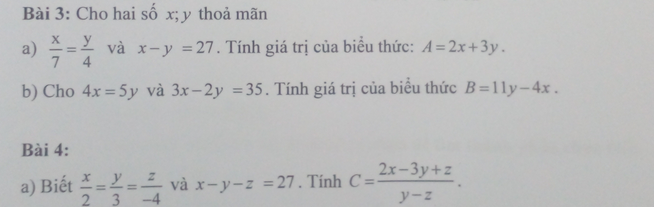 Cho hai số x; y thoả mãn 
a)  x/7 = y/4  và x-y=27. Tính giá trị của biểu thức: A=2x+3y. 
b) Cho 4x=5y và 3x-2y=35. Tính giá trị của biểu thức B=11y-4x. 
Bài 4: 
a) Biết  x/2 = y/3 = z/-4  và x-y-z=27. Tính C= (2x-3y+z)/y-z .