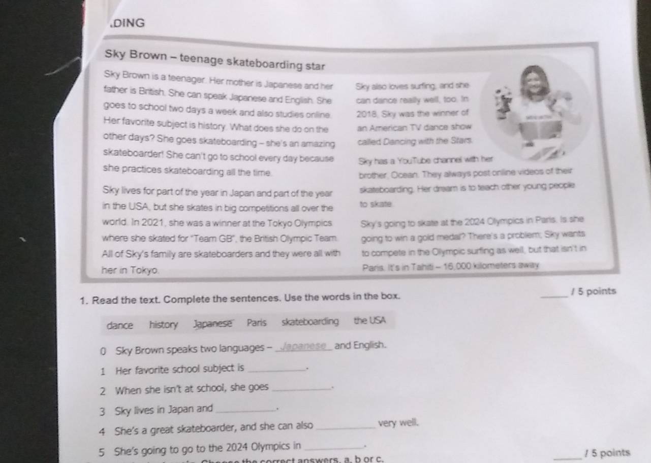 DING 
Sky Brown - teenage skateboarding star 
Sky Brown is a teenager. Her mother is Japanese and her Sky also loves surfing, and she 
father is British. She can speak Japanese and English. She can dance really well, too. In 
goes to school two days a week and also studies online. 2018, Sky was the winner of 
Her favorite subject is history. What does she do on the an American TV dance show 
other days? She goes skateboarding - she's an amazing called Dancing with the Stars. 
skateboarder! She can't go to school every day because Sky has a YouTube channel with her 
she practices skateboarding all the time. 
brother, Ocean. They always post online videos of their 
Sky lives for part of the year in Japan and part of the year skateboarding. Her dream is to teach other young people 
in the USA, but she skates in big competitions all over the to skate 
world. In 2021, she was a winner at the Tokyo Olympics Sky's going to skate at the 2024 Olympics in Paris. Is she 
where she skated for 'Team GB', the British Olympic Team. going to win a gold medal? There's a problem; Sky wants 
All of Sky's family are skateboarders and they were all with to compete in the Olympic surfing as well, but that isn't in 
her in Tokyo. Paris. It's in Tahiti - 16,000 kilometers away 
1. Read the text. Complete the sentences. Use the words in the box. _/ 5 points 
dance history Japanese Parls skateboarding the USA 
0 Sky Brown speaks two languages - Japanese and English. 
1 Her favorite school subject is _. 
2 When she isn't at school, she goes_ 
. 
3 Sky lives in Japan and_ 
. 
4 She's a great skateboarder, and she can also _very well. 
. 
5 She's going to go to the 2024 Olympics in __/ 5 points 
h orrect answers. a. b or c.