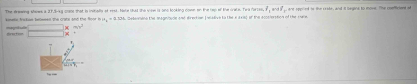 The drawing shows a 27.5-kg crate that is initially at rest. Note that the view is one looking down on the top of the crate. Two forces, vector F_1 and vector F_2, are applied to the crate, and it begins to move. The coefficient of 
kinetic friction between the crate and the floor is mu _k=0.326. Determine the magnitude and direction (relative to the x axis) of the acceleration of the crate. 
magnitude m/s^2
direction × 
Tap ===