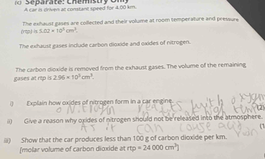 Separaté: Chémistry Un) 
A car is driven at constant speed for 4.00 km. 
The exhaust gases are collected and their volume at room temperature and pressure 
(rtp) is 5.02* 10^5cm^3. 
The exhaust gases include carbon dioxide and oxides of nitrogen. 
The carbon dioxide is removed from the exhaust gases. The volume of the remaining 
gases at rtp is 2.96* 10^5cm^3. 
/) Explain how oxides of nitrogen form in a car engine. 
(2) 
ii) Give a reason why oxides of nitrogen should not be released into the atmosphere. 
(1 
iii) Show that the car produces less than 100 g of carbon dioxide per km. 
[molar volume of carbon dioxide at rtp=24000cm^3]