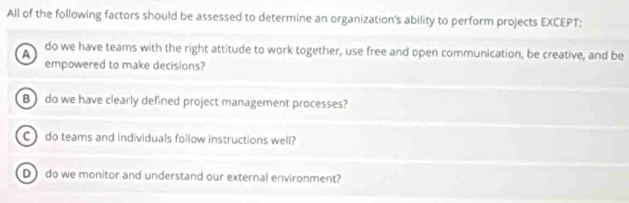 All of the following factors should be assessed to determine an organization's ability to perform projects EXCEPT:
A do we have teams with the right attitude to work together, use free and open communication, be creative, and be
empowered to make decisions?
B) do we have clearly defined project management processes?
C do teams and individuals follow instructions well?
D do we monitor and understand our external environment?