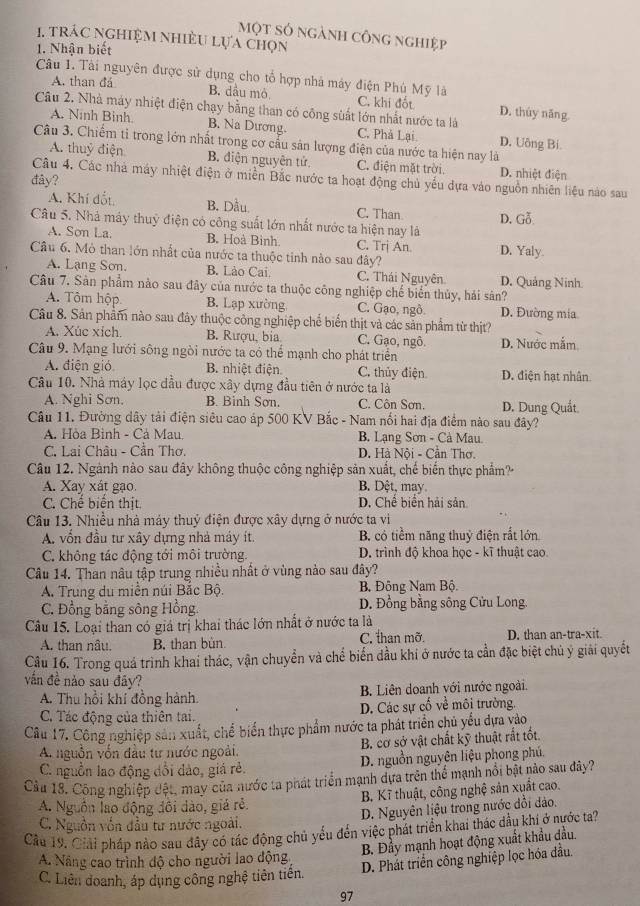 một số ngành công nghiệp
1. tRÁC NGHiệM NhiềU Lựa Chọn
1. Nhận biết
Câu 1. Tài nguyên được sử dụng cho tổ hợp nhà máy điện Phú Mỹ là
A. than đá B. dầu mỏ C. khi đốt D. thùy năng
Câu 2. Nhà máy nhiệt điện chạy bằng than có công sùất lớn nhất nước ta là
A. Ninh Binh B. Na Dương. C. Phả Lại D. Uông Bi
Câu 3. Chiếm tỉ trong lớn nhất trong cơ cấu sản lượng điện của nước ta hiện nay là
A. thuỷ điện B. điện nguyên tử. C. điện mặt trời. D. nhiệt điện
Câu 4. Các nhà máy nhiệt điện ở miền Bắc nước ta hoạt động chủ yếu dựa vào nguồn nhiên liệu nào sau
đây?
A. Khí đốt B. Dầu. C. Than
Câu 5. Nhà máy thuỷ điện có công suất lớn nhất nước ta hiện nay là D. Gỗ
A. Sơn La. B. Hoà Bình. C. Trị An D. Yaly.
Câu 6. Mỏ than lớn nhất của nước ta thuộc tinh nào sau đây?
A. Lạng Sơn. B. Lào Cai C. Thái Nguyên D. Quảng Ninh
Câu 7. Sản phẩm nào sau đây của nước ta thuộc công nghiệp chế biển thủy, hải sân?
A. Tôm hộp B. Lạp xường C. Gạo, ngô. D. Đường mia
Câu 8. Sản phẩm nào sau đây thuộc công nghiệp chế biển thịt và các sản phẩm từ thịt?
A. Xúc xích B. Rượu, bia. C. Gạo, ngô. D. Nước mắm
Câu 9. Mạng lưới sông ngòi nước ta có thể mạnh cho phát triển
A. điện gió B. nhiệt điện C. thủy điện D. điện hạt nhân
Câu 10. Nhà máy lọc dầu được xây dựng đầu tiên ở nước ta là
A. Nghi Sơn. B. Binh Sơn. C. Côn Sơn. D. Dung Quất
Câu 11. Đường dây tải điện siêu cao áp 500 KV Bắc - Nam nổi hai địa điểm nào sau đây?
A. Hòa Bình - Cả Mau. B. Lạng Sơn - Cà Mau.
C. Lai Châu - Cần Thơ. D. Hà Nội - Cần Thơ.
Câu 12. Ngành nào sau đây không thuộc công nghiệp sản xuất, chế biến thực phẩm?
A. Xay xát gạo. B. Dệt, may.
C. Chế biển thịt. D. Chế biển hải sản
Câu 13. Nhiều nhà máy thuỷ điện được xây dựng ở nước ta vi
A. vốn đầu tư xây dựng nhà máy ít. B. có tiềm năng thuỷ điện rắt lớn
C. không tác động tới môi trường. D. trình độ khoa học - kĩ thuật cao.
Câu 14. Than nâu tập trung nhiều nhất ở vùng nào sau đây?
A. Trung du miền núi Bắc Bộ. B. Đông Nam Bộ.
C. Đồng bằng sông Hồng.  D. Đồng bằng sông Cửu Long
Câu 15. Loại than có giá trị khai thác lớn nhất ở nước ta là
A. than nâu. B. than bùn C. than mỡ. D. than an-tra-xit.
Câu 16. Trong quá trình khai thác, vận chuyển và chể biến dầu khi ở nước ta cần đặc biệt chủ ý giải quyết
vấn đề nảo sau đây?
A. Thu hồi khí đồng hành. B. Liên doanh với nước ngoài.
C. Tác động của thiên tai. D. Các sự cố về môi trường.
Câu 17. Công nghiệp sản xuất, chế biển thực phẩm nước ta phát triển chủ yếu dựa vào
A. nguồn vốn đầu tư nước ngoài. B. cơ sở vật chất kỹ thuật rất tốt
C. nguồn lao động đổi dảo, giả rẻ. D. nguồn nguyên liệu phong phú.
Câu 18. Công nghiệp đệt, may của nước ta phát triển mạnh dựa trên thể mạnh nổi bật nào sau đây?
B. Kĩ thuật, công nghệ sản xuất cao.
A. Nguồn lao động đôi dào, giá rẻ
D. Nguyên liệu trong nước đồi dảo.
C. Nguồn vốn đầu tư nước ngoài.
Cầu 19. Giải pháp nào sau đây có tác động chủ yếu đến việc phát triển khai thác đầu khi ở nước ta?
B. Đầy mạnh hoạt động xuất khẩu dầu.
A. Nâng cao trình độ cho người lao động
D. Phát triển công nghiệp lọc hóa đầu.
C. Liên doanh, áp dụng công nghệ tiên tiến.
97