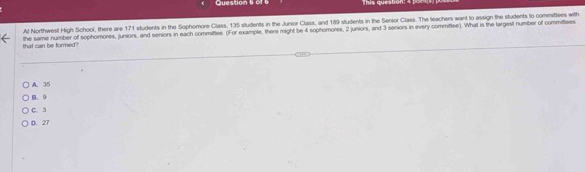 or 6 This que tion : 4 o 
At Northwest High School, there are 171 students in the Sophomore Class, 135 students in the Junior Class, and 189 students in the Senior Class. The teachers want to assign the students to committees with
that can be formed? the same number of sophomores, juniors, and seniors in each committee. (For example, there might be 4 sophomores, 2 juniors, and 3 seniors in every committee). What is the largest number of committees
A. 35
B. 9
C. 3
D. 27