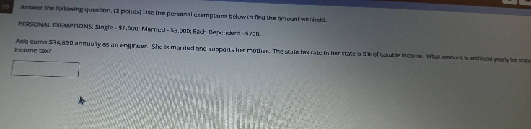 Answer the following question. (2 points) Use the personal exemptions below to find the amount withheld. 
PERSONAL EXEMPTIONS: Single - $1,500; Married - $3,000; Each Dependent - $700. 
Income tax? 
Asia earns $34,850 annually as an engineer. She is married and supports her mother. The state tax rate in her state is 5% of taxable income. What amount is withheld yearly for state