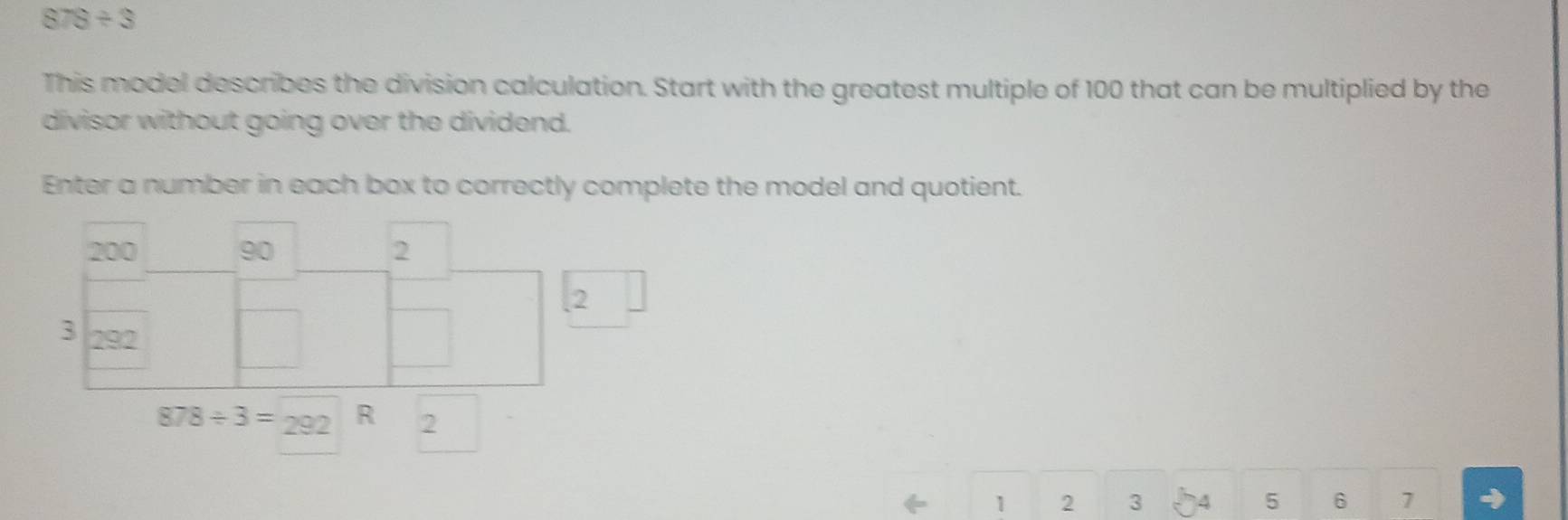 878/ 3
This model describes the division calculation. Start with the greatest multiple of 100 that can be multiplied by the 
divisor without going over the dividend. 
Enter a number in each box to correctly complete the model and quotient.
878/ 3=292 R 2
1 2 3 4 5 6 7