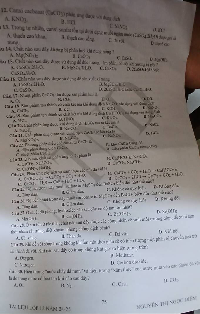 Canxi cacbonat (CaCO_3) phản ứng được với dung địch
A. KNO_3. B. HCl.
C. NaNO_3.
D. 1 KCI
* 13. Trong tự nhiên, canxi sunfat tồn tại dưới đạng muối ngậm nước (CaSO_4.2H_2O) được gọi là
A. thạch cao khan. B. thạch cao sống. C. đá với. D. thạch cao
nung.
ău 14. Chất nào sau đây không bị phân huỳ khi nung nóng ?
A. Mg(NO_3)_2 B. CaCO_3 C. CaSO_4 D. Mg(OH)_2
âu 15. Chất nào sau đây được sử dụng để đúc tượng, làm phần, bó bột khi xương bị gây 7
A. CaSO_4.2H_2O. B. MgSO_4.7H_2O. C. C aSO_4 D. 2CaSO_4H_2O hoặc
CaSO_4H_2O.
Câu 16. Chất nào sau đây được sử dụng để sản xuất xỉ mãng
A. CaSO_4.2H_2O. B. MgSO_4.7H_2O
C. CaSO_4. D. 2CaSO_4.H_2OboleCaSO_4H_2O.
Câu 17. Nhiệt phân CaCO_3 thu được sản phẩm khí là
A O_2.
B. CO_2 C. O D. ^circ O 1 
Câu 18. Sản phẩm tạo thành có chất kết tủa khi dung dịch N a_2CO_3 ác  u n  i  d ng dich
A. CaCl_2. B. KCL C. x° H D. NaNO_2NO_1-
Câu 19, Sản phẩm tạo thành có chất kết tủa khi dung địch Ba(HCO_3) g  i dun dich
A HCl.
B. HNO_3. C. KNO_3. D. NaCO_3
Câu 20. Chất phản ứng được với dung dịch H_2SO_4 tạo ra kết tủa là
A. NaOH. B. Na_2CO_3 C. BaCl_2 D. NaCl
Câu 21. Chất phân ứng được với dung dịch CaCl₂ tạo kết toala D. HCl.
A. Mg(NO_3)_2. B. Na_2CO C. NaNO_3.
Câu 22. Phương pháp điều chế canxi từ CaCl_2 là
A. diện phân dung dịch CaCl B. khử CaCl_2 bảng Al
C. nhiệt phân CaCl_2 D. điện phân CaCl₂ nóng chây
Câu 23. Dây các chất có phản ứng nhiệt phản là Ca(HCO_3) Na_2CO_3.
A. CaCO_3.NaHCO_3. B.
D. CaCO_3,Na_2CO_3.
C. Ca(OH)_2,NaOH.
Câu 24. Phân ứng gây nên sự xâm thực các núi đá vôi là CaCO_3+CO_2+H_2Oto Ca(HCO_3)_2.
A. Ca(HCO_3)_2to CaCO_3+CO_2+H_2O. B. CaCO_3+2HClto CaCl_2+CO_2+H_2O.
D.
C.
Câu 25. Độ tan trong dây muối sulfate từ CaCO_3+H_2Sto CaS+H_2O+CO_2. MgSO_4 đên BaSO_4 biến đổi như thể nào?
A. Tăng dẫn. B. Giam dần. C. Không có quy luật. D. Không đổi.
Câu 26. Độ bền nhiệt trong dãy muối carbonate từ MgCO_3 đến BaCO_3 biến đổi như thế nào?
A. Tăng dần. B. Giảm dần.  C. Không có quy luật. D. Không đổi
Câu 27. Ở nhiệt độ phòng, hydroxide nào sau đây có độ tan lớn nhất?
A. Mg(OH)_2. B. Ca(OH)_2. C. Ba(OH)_2. D. Sr(OH)
Câu 28. Ở nơi tồn ứ rác thải, chất nào sau đây được các công nhân vệ sinh môi trường dùng để xử lí tạm
thời nhằm sát trùng, diệt khuẩn, phòng chống dịch bệnh?
A. Cát vàng. B. Than đá. C. Đá vôi. D. Vôi bột.
Câu 29. Khi để vôi sống trong không khí ẩm một thời gian sẽ có hiện tượng một phần bị chuyển hoá trờ
lại thành đá vôi. Khí nào sau đây có trong không khí gây ra hiện tượng trên?
A. Oxygen. B. Methane.
C. Nitrogen. D. Carbon dioxide.
Câu 30. Hiện tượng “nước chảy đá mòn” và hiện tượng “xâm thực” của nước mưa vào các phiên đá vô
là do trong nước có hoà tan khí nào sau đây?   
D. CO
A. O_2. B. N_2. C. CH₄.
75
TàI LIệU LỚP 12 năm 24-25
NGUYÊN THị NGọC DIểM