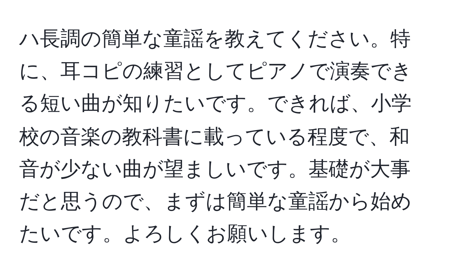 ハ長調の簡単な童謡を教えてください。特に、耳コピの練習としてピアノで演奏できる短い曲が知りたいです。できれば、小学校の音楽の教科書に載っている程度で、和音が少ない曲が望ましいです。基礎が大事だと思うので、まずは簡単な童謡から始めたいです。よろしくお願いします。