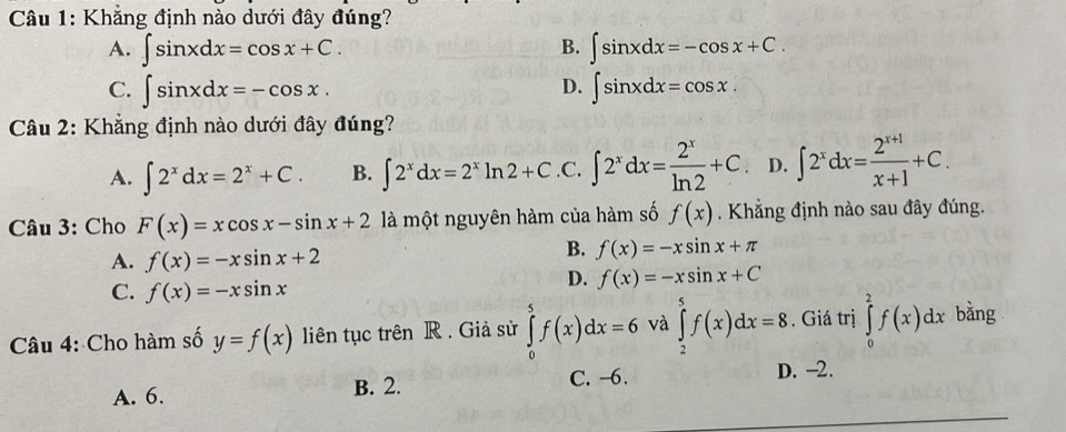 Khẳng định nào dưới đây đúng?
A. ∈t sin xdx=cos x+C. ∈t sin xdx=-cos x+C. 
B.
D.
C. ∈t sin xdx=-cos x. ∈t sin xdx=cos x. 
Câu 2: Khẳng định nào dưới đây đúng?
A. ∈t 2^xdx=2^x+C. B. ∈t 2^xdx=2^xln 2+C .C. ∈t 2^xdx= 2^x/ln 2 +C D. ∈t 2^xdx= (2^(x+1))/x+1 +C. 
Câu 3: Cho F(x)=xcos x-sin x+2 là một nguyên hàm của hàm số f(x). Khẳng định nào sau đây đúng.
A. f(x)=-xsin x+2
B. f(x)=-xsin x+π
C. f(x)=-xsin x
D. f(x)=-xsin x+C
Câu 4: Cho hàm số y=f(x) liên tục trên R . Giả sử ∈tlimits _0^5f(x)dx=6 và ∈tlimits _2^5f(x)dx=8. Giá trị ∈tlimits _0^2f(x)dx bǎng
A. 6. B. 2. C. -6.
D. -2.