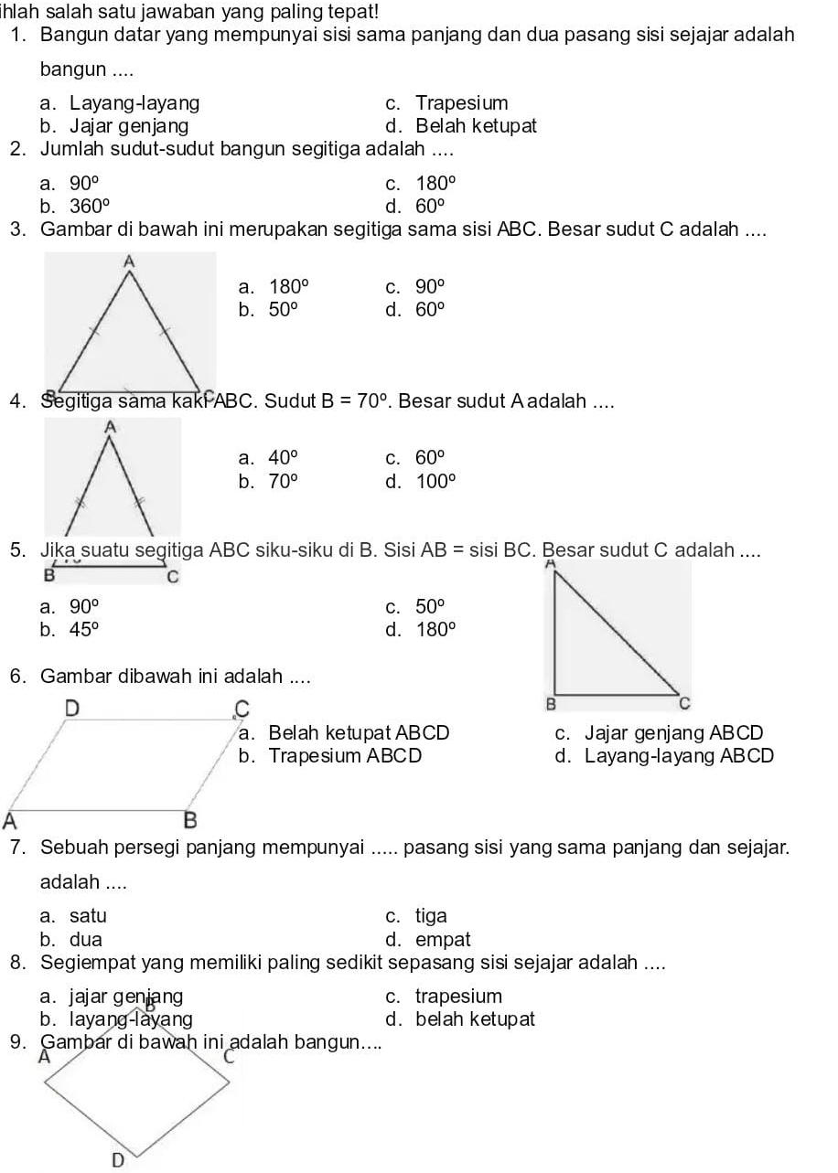 hlah salah satu jawaban yang paling tepat!
1. Bangun datar yang mempunyai sisi sama panjang dan dua pasang sisi sejajar adalah
bangun ....
a. Layang-layang c. Trapesium
b. Jajar genjang d. Belah ketupat
2. Jumlah sudut-sudut bangun segitiga adalah ....
a. 90° C. 180°
b. 360° d. 60°
3. Gambar di bawah ini merupakan segitiga sama sisi ABC. Besar sudut C adalah ....
a. 180° C. 90°
b. 50° d. 60°
B=70°. Besar sudut A adalah ....
a. 40° C. 60°
b. 70° d. 100°
5. Jika suatu segitiga ABC siku-siku di B. Sisi AB= sisi BC.
B
C
a. 90° C. 50°
b. 45° d. 180^o
6. Gambar dibawah ini adalah ....
a. Belah ketupat ABCD c. Jajar genjang ABCD
b. Trapesium ABCD d. Layang-layang ABCD
7. Sebuah persegi panjang mempunyai ..... pasang sisi yang sama panjang dan sejajar.
adalah ....
a. satu c. tiga
b. dua d. empat
8. Segiempat yang memiliki paling sedikit sepasang sisi sejajar adalah ....
a. jajar genjang c. trapesium
b. layang-layang d. belah ketupat
9. Gambar di bawah ini adalah bangun....