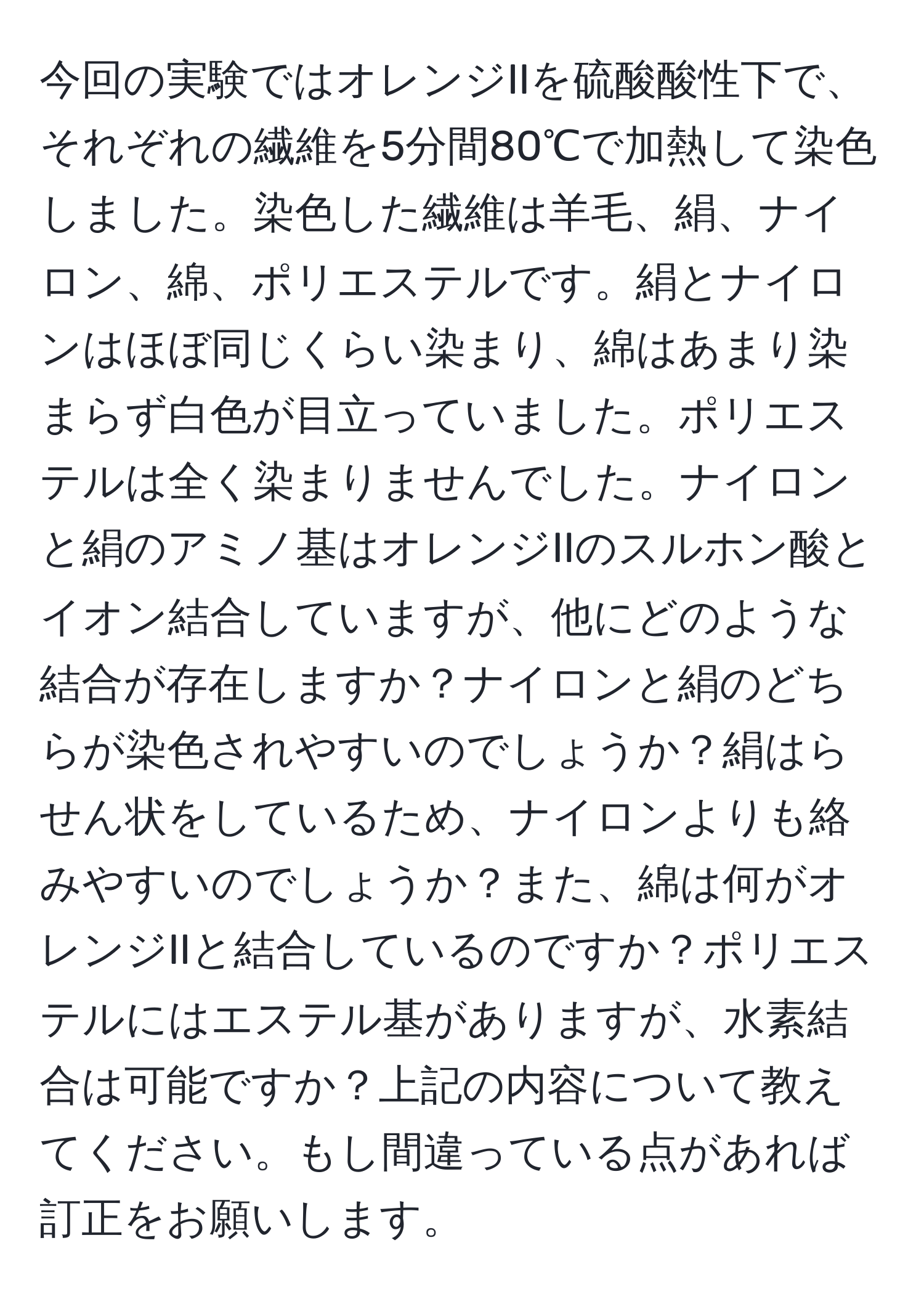 今回の実験ではオレンジIIを硫酸酸性下で、それぞれの繊維を5分間80℃で加熱して染色しました。染色した繊維は羊毛、絹、ナイロン、綿、ポリエステルです。絹とナイロンはほぼ同じくらい染まり、綿はあまり染まらず白色が目立っていました。ポリエステルは全く染まりませんでした。ナイロンと絹のアミノ基はオレンジIIのスルホン酸とイオン結合していますが、他にどのような結合が存在しますか？ナイロンと絹のどちらが染色されやすいのでしょうか？絹はらせん状をしているため、ナイロンよりも絡みやすいのでしょうか？また、綿は何がオレンジIIと結合しているのですか？ポリエステルにはエステル基がありますが、水素結合は可能ですか？上記の内容について教えてください。もし間違っている点があれば訂正をお願いします。