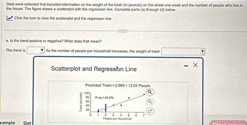 Data were collected that included information on the weight of the trash (in pounds) on the street one week and the number of people who live in 
the house. The figure shows a scatterplot with the regression line. Complete parts (a) through (d) below. 
Click the icon to view the scatterplot and the regression line 
a. Is the trend positive or negative? What does that mean? 
The trend is As the number of people per household increases, the weight of trash 
Scatterplot and Regression Line 
Predicted Trash =2.985+13.03 People
100
80 R-sq=84.8%
60
8 20
40
i 2 3 4 5 6 7
People per Household 
xample Get