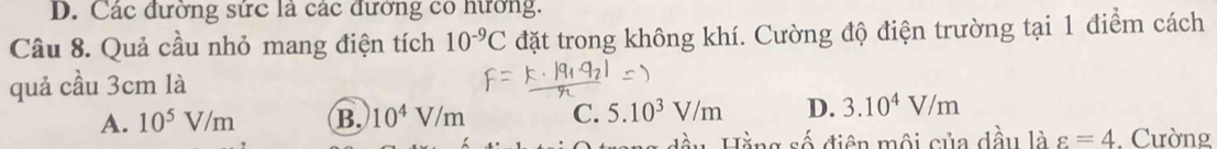 D. Các đường sức là các đường có hương.
Câu 8. Quả cầu nhỏ mang điện tích 10^(-9)C đặt trong không khí. Cường độ điện trường tại 1 điểm cách
quả cầu 3cm là
A. 10^5V/m B. 10^4V/m C. 5.10^3V/m D. 3.10^4V/m
ng đầu Hằng số điện môi của dầu là varepsilon =4. Cường