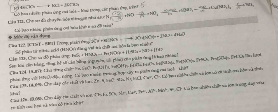 4KClO_3to KCl+3KClO_4
Có bao nhiêu phán ứng oxi hóa - khử trong các phản ứng trên?
Câu 121. Cho sơ đồ chuyển hóa nitrogen như sau: N_2(xrightarrow +0_2Nxrightarrow +frac +0_2(2)to NO_2xrightarrow +0_2+H_2OHNO_3to Cu(NO_3)_2xrightarrow f^+NO_2 thor
Có bao nhiêu phản ứng oxi hóa khứ ở sơ đồ trên?
Mức độ vận dụng
Câu 122. [CTST - SBT] Trong phản ứng: 3Cu+8HNO_3to 3Cu(NO_3)_2+2NO+4H_2O
Số phân tứ nitric acid (HNO₃) đóng vai trò chất oxi hóa là bao nhiêu?
Câu 123, Cho sơ đồ phản ứng: FeS_2 +HNO_3to Fe(NO_3)_3+H_2SO_4+NO+H_2O
Sau khi cân bằng, tống hệ số cân bằng (nguyên, tối giản) của phản ứng là bao nhiêu? Fe(OH)_2,Fe(OH)_3,Fe_3O_4,Fe(NO_3)_2,Fe(NO_3)_3,FeSO_4,Fe_2(SO_4)_3,FeCO_3 lần lượt
Câu 124. (A.07): Cho từng chất: Fe, FeO,
phản ứng với HNO₃ đặc, nóng. Có bao nhiêu trường hợp xảy ra phản ứng oxi hoá - khử?
Câu 125. (A.09): Cho dãy các chất và ion: Zn,S,FeO,SO_2,N_2,HCl,Cu^(2-) *, Cl. Có bao nhiêu chất và ion có cả tính oxi hóa và tính
Câu 126. (B.08): Cho dãy các chất và ion: Cl_2,F_2,SO_2,Na^+, Ca^(2+),Fe^(2+),Al^(3+),Mn^(2+),S^2,Cl *, Cl . Có bao nhiêu chất và ion trong dãy vừa
khứ?
có tính oxi hoá và vừa có tính khứ?