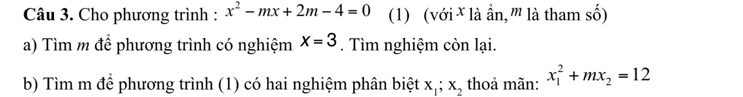 Cho phương trình : x^2-mx+2m-4=0 (1) (với ¥ là ẩn,'' là tham số) 
a) Tìm m để phương trình có nghiệm X=3. Tìm nghiệm còn lại. 
b) Tìm m để phương trình (1) có hai nghiệm phân biệt X_1; X_2 thoả mãn: x_1^(2+mx_2)=12