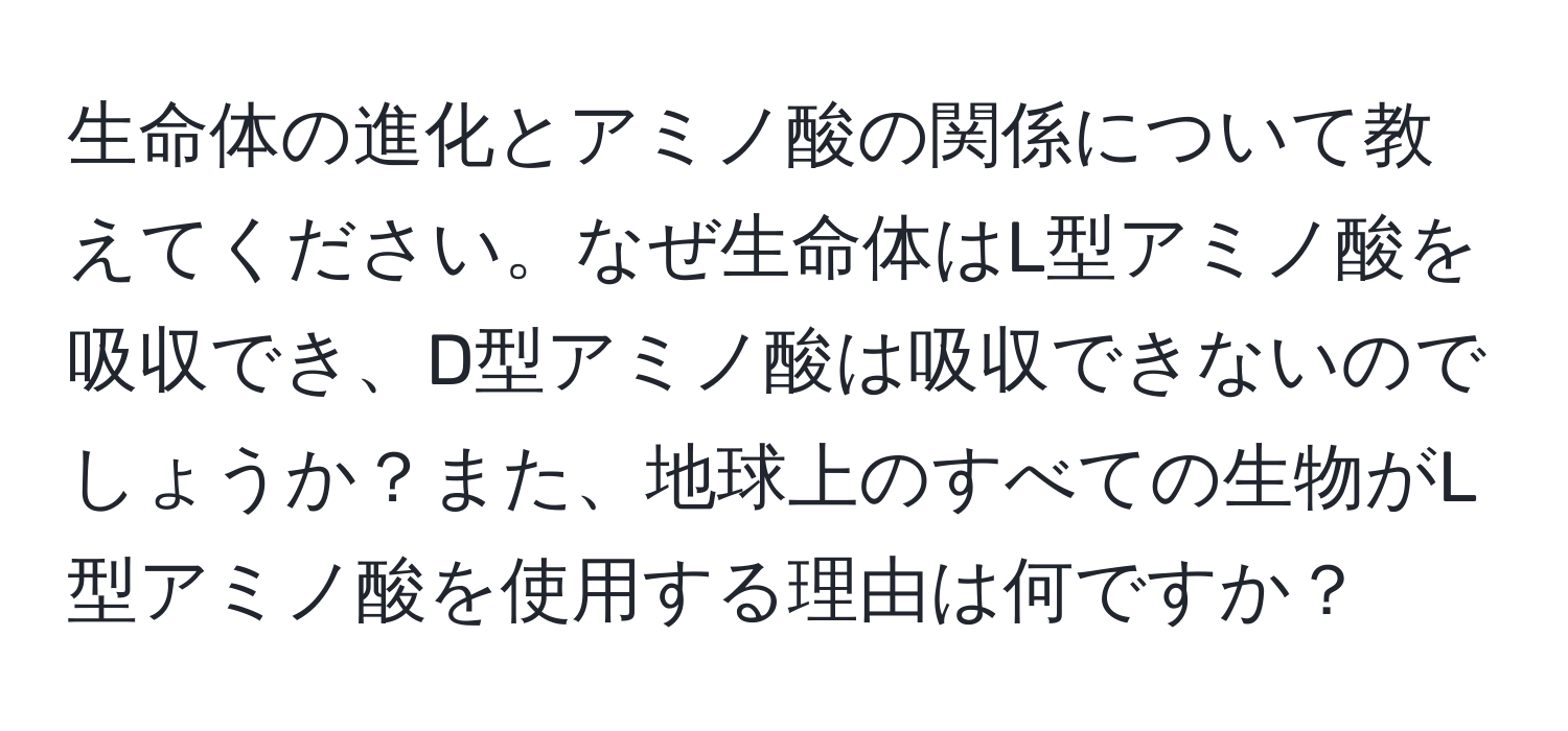 生命体の進化とアミノ酸の関係について教えてください。なぜ生命体はL型アミノ酸を吸収でき、D型アミノ酸は吸収できないのでしょうか？また、地球上のすべての生物がL型アミノ酸を使用する理由は何ですか？