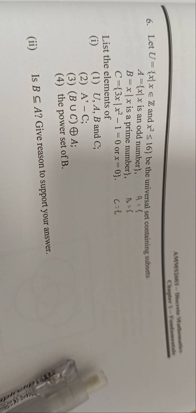 AMMS2603 - Discrete Mathematics 
Chapter 1 - Fundamentals 
6. Let U= x|x∈ Z and x^2≤ 16 be the universal set containing subsets
A= x|x is an odd number,
B=x|x is a prime number,
C= 3x|x^2-1=0 or x=0. 
List the elements of 
(i) (1) U, A, B and C; 
(2) A^(^,)-C;
(3) (B∪ C) ⊕A; 
(4) the power set of B. 
(ii) Is B⊂eq A ? Give reason to support your answer.
