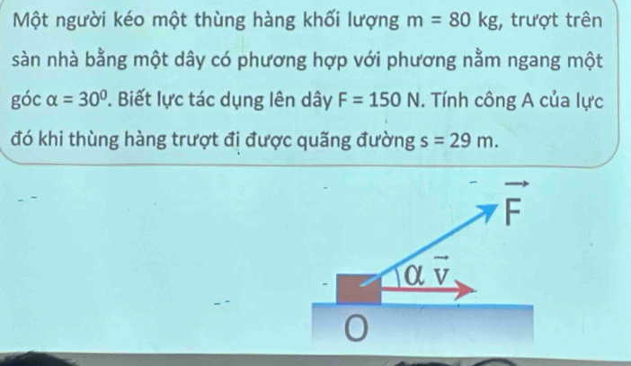 Một người kéo một thùng hàng khối lượng m=80kg , trượt trên
sàn nhà bằng một dây có phương hợp với phương nằm ngang một
góc alpha =30°. Biết lực tác dụng lên dây F=150N. Tính công A của lực
đó khi thùng hàng trượt đi được quãng đường s=29m.