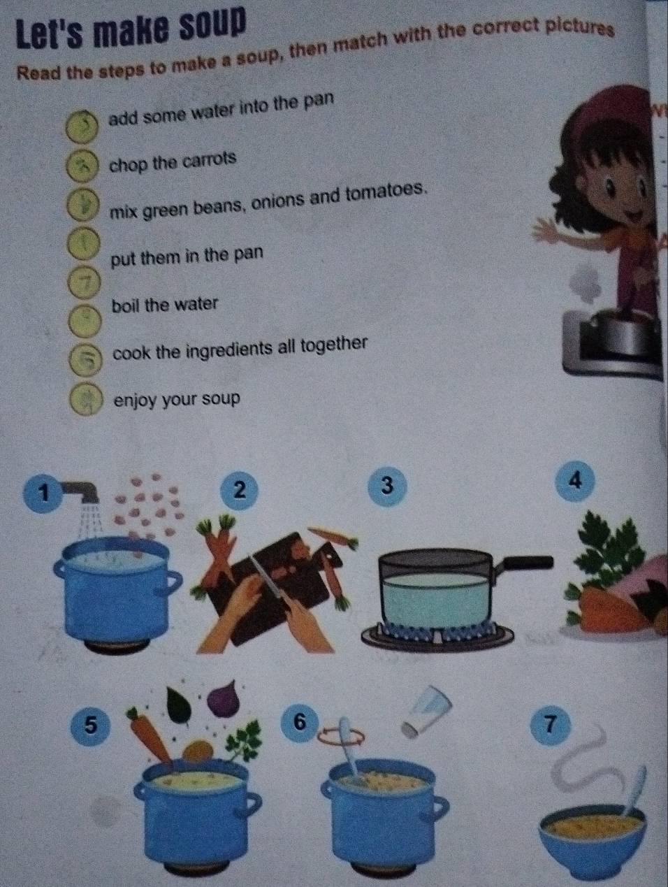 Let's make soup 
Read the steps to make a soup, then match with the correct pictures 
1 ) add some water into the pan 
chop the carrots 
mix green beans, onions and tomatoes. 
put them in the pan 
7 
boil the water 
5 cook the ingredients all together 
enjoy your soup